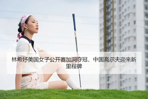 林希妤美国女子公开赛加洞夺冠，中国高尔夫迎来新里程碑